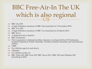 BBC Free-Air-In The UK
which is also regional

















BBC One HD
A high definition simulcast of BBC One launched on 3 November 2010.
BBC Two HD
A high definition simulcast of BBC Two launched on 26 March 2013.
BBC News
A dedicated news channel.
BBC Parliament
The Corporation's dedicated politics channel, covering both the UK Parliament,
Scottish Parliament, Welsh Assembly, Northern Ireland Assembly and international
politics.
CBBC
For children aged six and above.
CBeebies
For children under six.
BBC Three HD, BBC Four HD, BBC News HD, CBBC HD and CBeebies HD
launching in 2014.

 