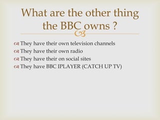 What are the other thing
the BBC owns ?



 They have their own television channels
 They have their own radio
 They have their on social sites
 They have BBC IPLAYER (CATCH UP TV)

 