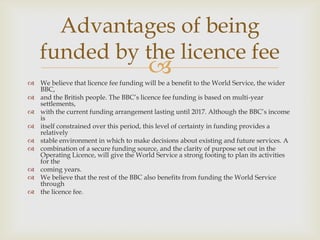 Advantages of being
funded by the licence fee



 We believe that licence fee funding will be a benefit to the World Service, the wider
BBC,
 and the British people. The BBC’s licence fee funding is based on multi-year
settlements,
 with the current funding arrangement lasting until 2017. Although the BBC’s income
is
 itself constrained over this period, this level of certainty in funding provides a
relatively
 stable environment in which to make decisions about existing and future services. A
 combination of a secure funding source, and the clarity of purpose set out in the
Operating Licence, will give the World Service a strong footing to plan its activities
for the
 coming years.
 We believe that the rest of the BBC also benefits from funding the World Service
through
 the licence fee.

 