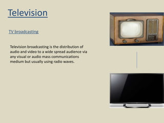 Television
TV broadcasting
Television broadcasting is the distribution of
audio and video to a wide spread audience via
any visual or audio mass communications
medium but usually using radio waves.

 