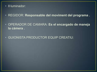 • Il·luminador:
• REGIDOR: Responsable del moviment del programa .
• OPERADOR DE CAMARA: Es el encargado de maneja
la càmera .
• GUIONISTA PRODUCTOR EQUIP CREATIU:

 