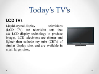 Today’s TV’s
LCD TVs
Liquid-crystal-display televisions
(LCD TV) are television sets that
use LCD display technology to produce
images. LCD televisions are thinner and
lighter than cathode ray tube (CRTs) of
similar display size, and are available in
much larger sizes.
 