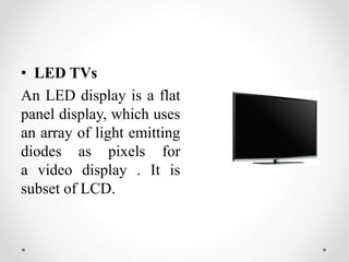 • LED TVs
An LED display is a flat
panel display, which uses
an array of light emitting
diodes as pixels for
a video display . It is
subset of LCD.
 