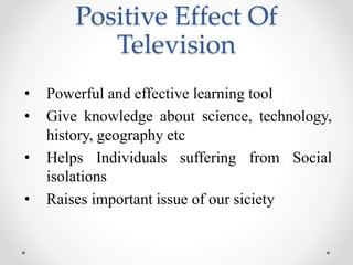 Positive Effect Of
Television
• Powerful and effective learning tool
• Give knowledge about science, technology,
history, geography etc
• Helps Individuals suffering from Social
isolations
• Raises important issue of our siciety
 