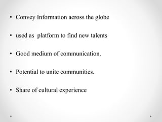 • Convey Information across the globe
• used as platform to find new talents
• Good medium of communication.
• Potential to unite communities.
• Share of cultural experience
 