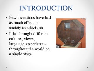 INTRODUCTION
• Few inventions have had
as much effect on
society as television
• It has brought different
culture , views,
language, experiences
throughout the world on
a single stage
 