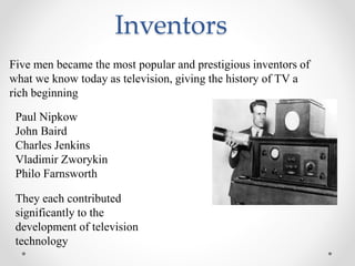 Inventors
Five men became the most popular and prestigious inventors of
what we know today as television, giving the history of TV a
rich beginning
Paul Nipkow
John Baird
Charles Jenkins
Vladimir Zworykin
Philo Farnsworth
They each contributed
significantly to the
development of television
technology
 