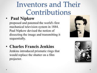 Inventors and Their
Contributions
• Paul Nipkow
proposed and patented the world's first
mechanical television system in 1884.
Paul Nipkow devised the notion of
dissecting the image and transmitting it
sequentially.
• Charles Francis Jenkins
Jenkins introduced prismatic rings that
would replace the shutter on a film
projector.
 