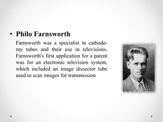 • Philo Farnsworth
Farnsworth was a specialist in cathode-
ray tubes and their use in televisions.
Farnsworth's first application for a patent
was for an electronic television system,
which included an image dissector tube
used to scan images for transmission
 