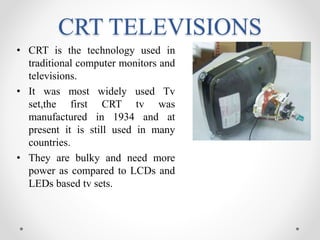 CRT TELEVISIONS
• CRT is the technology used in
traditional computer monitors and
televisions.
• It was most widely used Tv
set,the first CRT tv was
manufactured in 1934 and at
present it is still used in many
countries.
• They are bulky and need more
power as compared to LCDs and
LEDs based tv sets.
 