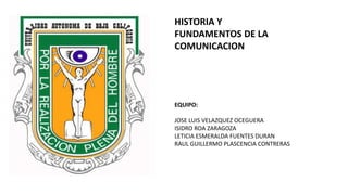 EQUIPO:
JOSE LUIS VELAZQUEZ OCEGUERA
ISIDRO ROA ZARAGOZA
LETICIA ESMERALDA FUENTES DURAN
RAUL GUILLERMO PLASCENCIA CONTRERAS
HISTORIA Y
FUNDAMENTOS DE LA
COMUNICACION
 