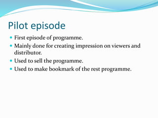 Pilot episode
 First episode of programme.
 Mainly done for creating impression on viewers and
distributor.
 Used to sell the programme.
 Used to make bookmark of the rest programme.
 