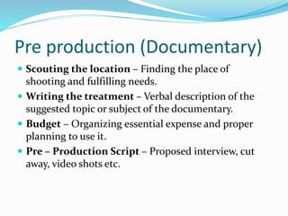 Pre production (Documentary)
 Scouting the location – Finding the place of
shooting and fulfilling needs.
 Writing the treatment – Verbal description of the
suggested topic or subject of the documentary.
 Budget – Organizing essential expense and proper
planning to use it.
 Pre – Production Script – Proposed interview, cut
away, video shots etc.
 