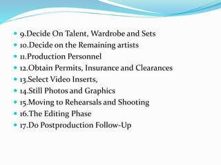  9.Decide On Talent, Wardrobe and Sets
 10.Decide on the Remaining artists
 11.Production Personnel
 12.Obtain Permits, Insurance and Clearances
 13.Select Video Inserts,
 14.Still Photos and Graphics
 15.Moving to Rehearsals and Shooting
 16.The Editing Phase
 17.Do Postproduction Follow-Up
 