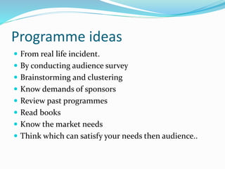 Programme ideas
 From real life incident.
 By conducting audience survey
 Brainstorming and clustering
 Know demands of sponsors
 Review past programmes
 Read books
 Know the market needs
 Think which can satisfy your needs then audience..
 
