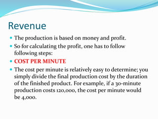 Revenue
 The production is based on money and profit.
 So for calculating the profit, one has to follow
following steps:
 COST PER MINUTE
 The cost per minute is relatively easy to determine; you
simply divide the final production cost by the duration
of the finished product. For example, if a 30-minute
production costs 120,000, the cost per minute would
be 4,000.
 