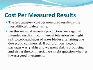 Cost Per Measured Results
 The last category, cost per measured results, is the
most difficult to determine.
 For this we must measure production costs against
intended results. In commercial television we might
sell 300,000 packages of razor blades after airing one
60-second commercial. If our profit on 300,000
packages was 3 lakhs and we spent 2lakhs producing
and airing the commercial, we might question whether
it was a good investment.
 