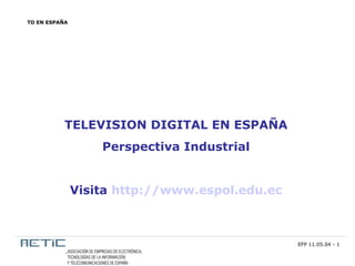 TD EN ESPAÑA




           TELEVISION DIGITAL EN ESPAÑA
                   Perspectiva Industrial


               Visita http://www.espol.edu.ec



                                                EFP 11.05.04 - 1
 