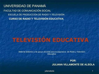 POR: JULIANA VILLAMONTE DE ALSOLA UNIVERSIDAD DE PANAMÁ FACULTAD DE COMUNICACIÓN SOCIAL ESCUELA DE PRODUCCIÓN DE RADIO Y TELEVISIÓN CURSO DE RADIO Y TELEVISIÓN EDUCATIVA Material didáctico y de apoyo docente para la asignatura  de Radio y Televisión Educativa. TELEVISIÓN EDUCATIVA 