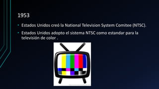 1953
• Estados Unidos creó la National Television System Comitee (NTSC).
• Estados Unidos adopto el sistema NTSC como estandar para la
televisión de color .
 