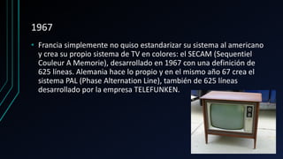 1967
• Francia simplemente no quiso estandarizar su sistema al americano
y crea su propio sistema de TV en colores: el SECAM (Sequentiel
Couleur A Memorie), desarrollado en 1967 con una definición de
625 líneas. Alemania hace lo propio y en el mismo año 67 crea el
sistema PAL (Phase Alternation Line), también de 625 líneas
desarrollado por la empresa TELEFUNKEN.
 