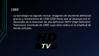 1989
• La tecnología ha logrado recrear imágenes de excelente definición
gracias a resoluciones de 1100-1200 líneas que se alcanzan con el
desarrollo de la televisión de alta definición HDTV (High Definition
Television), inventada de 1989, cuyo éxito radica en la amplitud de
banda utilizada.
 