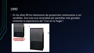 1990
• En los años 90 los televisores de proyección comenzaron a ser
vendidos. Eso creo una necesidad por pantallas más grandes
imitando la experiencia del “cine en tu hogar”.
 
