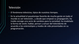 Televisión
• El fenómeno televisivo, típico de nuestros tiempos.
• En la actualidad el pasatiempo favorito de mucha gente en todo el
mundo es ver televisión., y desde que empezó su propagación, ha
traído consigo una serie de cambios para la sociedad, ha modelado
la forma de vestir, hablar, pensar y actuar del televidente de
acuerdo a los estereotipos y modos de vida presentadas en su
programación.
 