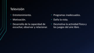 Televisión
• Entretenimiento.
• Motivación.
• Desarrollo de la capacidad de
escuchar, observar y relacionar.
• Programas inadecuados.
• Daña la vista.
• Desmotiva la actividad física y
los juegos del aire libre .
 