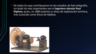 • De todos los que contribuyeron en los estudios de foto telegrafía,
sin duda los más importantes son el ingeniero alemán Paul
Nipkow, quien, en 1884 patenta su disco de exploración lumínica,
más conocido como Disco de Nipkow.
 