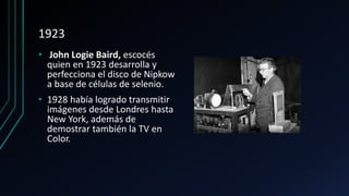 1923
• John Logie Baird, escocés
quien en 1923 desarrolla y
perfecciona el disco de Nipkow
a base de células de selenio.
• 1928 había logrado transmitir
imágenes desde Londres hasta
New York, además de
demostrar también la TV en
Color.
 