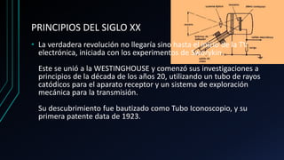 PRINCIPIOS DEL SIGLO XX
• La verdadera revolución no llegaría sino hasta el inicio de la TV
electrónica, iniciada con los experimentos de Sworykin.
Este se unió a la WESTINGHOUSE y comenzó sus investigaciones a
principios de la década de los años 20, utilizando un tubo de rayos
catódicos para el aparato receptor y un sistema de exploración
mecánica para la transmisión.
Su descubrimiento fue bautizado como Tubo Iconoscopio, y su
primera patente data de 1923.
 