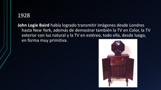 1928
John Logie Baird había logrado transmitir imágenes desde Londres
hasta New York, además de demostrar también la TV en Color, la TV
exterior con luz natural y la TV en estéreo, todo ello, desde luego,
en forma muy primitiva.
 