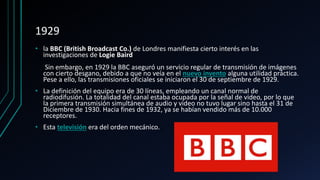 1929
• la BBC (British Broadcast Co.) de Londres manifiesta cierto interés en las
investigaciones de Logie Baird
Sin embargo, en 1929 la BBC aseguró un servicio regular de transmisión de imágenes
con cierto desgano, debido a que no veía en el nuevo invento alguna utilidad práctica.
Pese a ello, las transmisiones oficiales se iniciaron el 30 de septiembre de 1929.
• La definición del equipo era de 30 líneas, empleando un canal normal de
radiodifusión. La totalidad del canal estaba ocupada por la señal de video, por lo que
la primera transmisión simultánea de audio y video no tuvo lugar sino hasta el 31 de
Diciembre de 1930. Hacia fines de 1932, ya se habían vendido más de 10.000
receptores.
• Esta televisión era del orden mecánico.
 