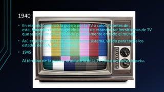1940
• En ese año comenzó la guerra por la TV a color. Ya antes de
esta, Sworykin había sugerido la idea de estandarizar los sistemas de TV
que se estaban desarrollando paralelamente en todo el mundo.
• Así, en julio de 1941 se estandarizó el sistema, válido para todos los
estados de USA., de 325 líneas.
• 1945
Al término de la guerra, la industria de la TV tomó un nuevo ímpetu.
 