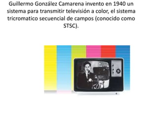 Guillermo González Camarena invento en 1940 un
sistema para transmitir televisión a color, el sistema
tricromatico secuencial de campos (conocido como
STSC).