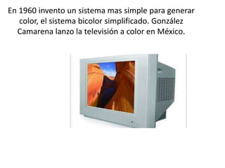 En 1960 invento un sistema mas simple para generar
color, el sistema bicolor simplificado. González
Camarena lanzo la televisión a color en México.