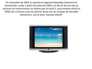 En noviembre de 1962 se autorizo al ingeniero González Camarena la
transmisión a color a partir de enero de 1963, y el día 21 de ese mes se
iniciaron las transmisiones en colores por el canal 5, cuyo nombre oficial es
XHGC (en su honor, pues las ultimas letras son las iniciales de González
Camarena ), con la serie “paraíso infantil”
