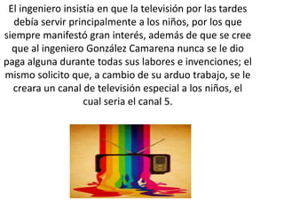 El ingeniero insistía en que la televisión por las tardes
debía servir principalmente a los niños, por los que
siempre manifestó gran interés, además de que se cree
que al ingeniero González Camarena nunca se le dio
paga alguna durante todas sus labores e invenciones; el
mismo solicito que, a cambio de su arduo trabajo, se le
creara un canal de televisión especial a los niños, el
cual seria el canal 5.