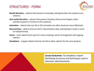 STRUCTURES - FORM
Realist Narrative – adverts that present an everyday setting/situation the audience can
relate to.
Anti-realist Narrative – adverts that present situations that cannot happen, often
provide escapism or humour to the audience.
Animation – adverts that use 2D or CGI animation can often stand out more effectively.
Documentary – adverts that are shot in documentary style, attempting to create a sense
of reality/honesty.
Series – some adverts form part of a series creating a sense of recognition and ongoing
interest.
Standalone – singular adverts that do not link to other adverts for the same product.
Lesson Outcomes: To complete a report
identifying structures and techniques used in
television advertisements.
 