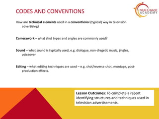 CODES AND CONVENTIONS
How are technical elements used in a conventional (typical) way in television
advertising?
Camerawork – what shot types and angles are commonly used?
Sound – what sound is typically used, e.g. dialogue, non-diegetic music, jingles,
voiceover
Editing – what editing techniques are used – e.g. shot/reverse shot, montage, post-
production effects.
Lesson Outcomes: To complete a report
identifying structures and techniques used in
television advertisements.
 
