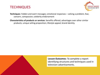 TECHNIQUES
Techniques: hidden and overt messages; emotional responses – solving a problem, fear,
concern, compassion; celebrity endorsement
Characteristics of products or services: benefits offered; advantages over other similar
products; unique selling proposition; lifestyle appeal; brand identity.
Lesson Outcomes: To complete a report
identifying structures and techniques used in
television advertisements.
 