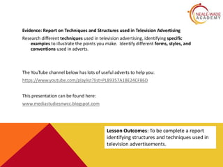 Evidence: Report on Techniques and Structures used in Television Advertising
Research different techniques used in television advertising, identifying specific
examples to illustrate the points you make. Identify different forms, styles, and
conventions used in adverts.
The YouTube channel below has lots of useful adverts to help you:
https://www.youtube.com/playlist?list=PL89357A1BE24CF86D
This presentation can be found here:
www.mediastudiesnwcc.blogspot.com
Lesson Outcomes: To be complete a report
identifying structures and techniques used in
television advertisements.
 