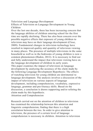 Television and Language Development
Effects of Television on Language Development in Young
Children
Over the last one decade, there has been increasing concern that
the language abilities of children entering school for the first
time are rapidly declining. There has also been concern over the
possible negative effects that exposure of young children to
television may have on their language development (Close,
2009). Fundamental changes in television technology have
resulted in improved quality and quantity of television viewing
in many places. The presence of multiple televisions in the same
household as well as in the bedrooms of young children is now a
common phenomenon (Hudon, 2012). It is necessary to find out
and fully understand the impact that television viewing have on
the language development of children in early years.
This paper examines the impact of television on language
development by analyzing the accuracy of the claim made by
the following Language Development Hypothesis: The effects
of watching television for young children are detrimental to
language development. The analysis involves a discussion of the
impact of television on various aspects of language
development, including comprehension, vocabulary, expressive
language, grammar and pre-literacy skills. Based on the
discussion, a conclusion is drawn supporting and/or refuting the
claim made by this hypothesis.
Attention and Comprehension
Research carried out on the attention of children to television
has examined the relationship between this attention and
linguistic comprehension; finding that there is a high
correlation between the two. In order to give attention to
television, the presence of a certain level of language
comprehension is necessary in children. Attention to television
 