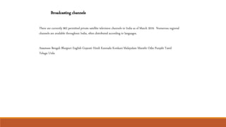 Broadcasting channels
There are currently 902 permitted private satellite television channels in India as of March 2019. Numerous regional
channels are available throughout India, often distributed according to languages.
Assamese Bengali Bhojpuri English Gujarati Hindi Kannada Konkani Malayalam Marathi Odia Punjabi Tamil
Telugu Urdu
 