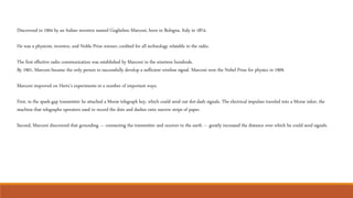 Discovered in 1904 by an Italian inventor named Guglielmo Marconi, born in Bologna, Italy in 1874.
He was a physicist, inventor, and Noble Prize winner; credited for all technology relatable to the radio.
The first effective radio communication was established by Marconi in the nineteen hundreds.
By 1901, Marconi became the only person to successfully develop a sufficient wireless signal. Marconi won the Nobel Prize for physics in 1909.
Marconi improved on Hertz’s experiments in a number of important ways.
First, to the spark-gap transmitter he attached a Morse telegraph key, which could send out dot-dash signals. The electrical impulses traveled into a Morse inker, the
machine that telegraphs operators used to record the dots and dashes onto narrow strips of paper.
Second, Marconi discovered that grounding --- connecting the transmitter and receiver to the earth --- greatly increased the distance over which he could send signals.
 