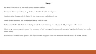 History
After World War II, radio was the most reliable source of information and news.
Historic events that were present during the age of radio were World War II and The Great Depression.
Great shows such as: Amos and Andy, the Shadow, The Long Ranger, etc. were popular during the time.
However, the most monumental show that made history was The War of the Worlds.
The broadcast of The War of the Worlds became the highest rated radio broadcast in history, aired on October 30, 1938 ,grossing over a million listeners.
Radio in this age was not of the portable medium. Prior to transistors and solid-state integrated circuits, most radio sets required large glass tubes housed in heavy wooden
pieces of furniture.
At the time, only a handful of stations operated in most large radio markets, and popular stations were affiliated with either CBS or one of the two NBC networks.
 