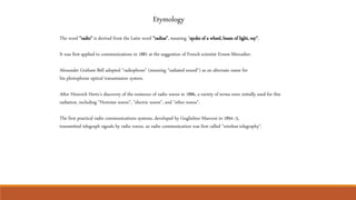 Etymology
The word "radio" is derived from the Latin word "radius", meaning "spoke of a wheel, beam of light, ray".
It was first applied to communications in 1881 at the suggestion of French scientist Ernest Mercadier.
Alexander Graham Bell adopted "radiophone" (meaning "radiated sound") as an alternate name for
his photophone optical transmission system.
After Heinrich Hertz's discovery of the existence of radio waves in 1886, a variety of terms were initially used for this
radiation, including "Hertzian waves", "electric waves", and "ether waves".
The first practical radio communications systems, developed by Guglielmo Marconi in 1894–5,
transmitted telegraph signals by radio waves, so radio communication was first called "wireless telegraphy".
 
