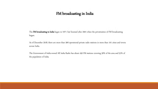 The FM broadcasting in India began in 1977, but boomed after 2001 when the privatization of FM broadcasting
began.
As of December 2018, there are more than 369 operational private radio stations in more than 101 cities and towns
across India.
The Government of India-owned All India Radio has about 450 FM stations covering 39% of the area and 52% of
the population of India.
FM broadcasting in India
 
