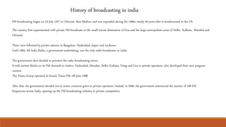 History of broadcasting in india
FM broadcasting began on 23 July 1977 in Chennai, then Madras, and was expanded during the 1990s, nearly 50 years after it mushroomed in the US.
The country first experimented with private FM broadcasts in the small tourist destination of Goa and the large metropolitan areas of Delhi, Kolkata, Mumbai and
Chennai.
These were followed by private stations in Bangalore, Hyderabad, Jaipur and Lucknow.
Until 1993, All India Radio, a government undertaking, was the only radio broadcaster in India.
The government then decided to privatize the radio broadcasting sector.
It sold airtime blocks on its FM channels in Indore, Hyderabad, Mumbai, Delhi, Kolkata, Vizag and Goa to private operators, who developed their own program
content.
The Times Group operated its brand, Times FM, till June 1998.
After that, the government decided not to renew contracts given to private operators. Instead, in 2000, the government announced the auction of 108 FM
frequencies across India, opening up the FM broadcasting industry to private competition.
 